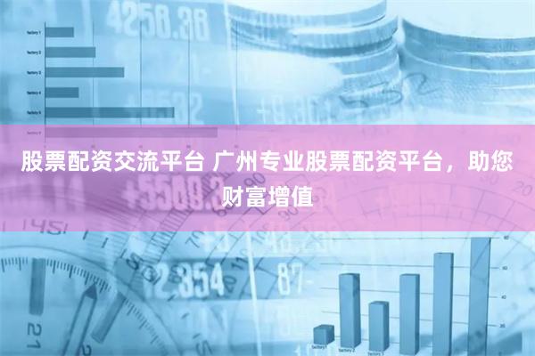 股票配资交流平台 广州专业股票配资平台，助您财富增值