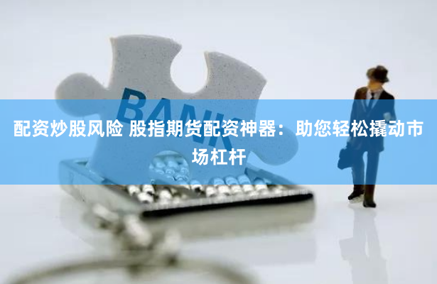 配资炒股风险 股指期货配资神器：助您轻松撬动市场杠杆