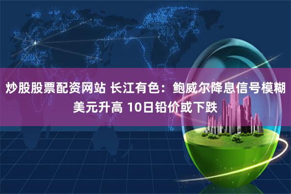炒股股票配资网站 长江有色：鲍威尔降息信号模糊美元升高 10日铅价或下跌