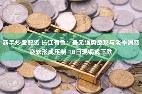 新手炒股配资 长江有色：美元强势反攻与淡季消费疲软形成压制 10日现铜或下跌