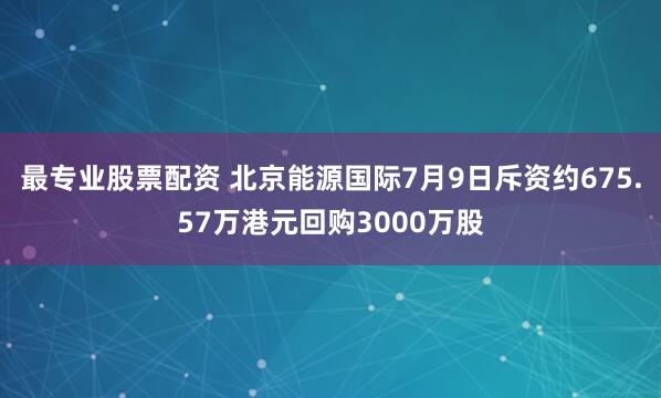 最专业股票配资 北京能源国际7月9日斥资约675.57万港元回购3000万股