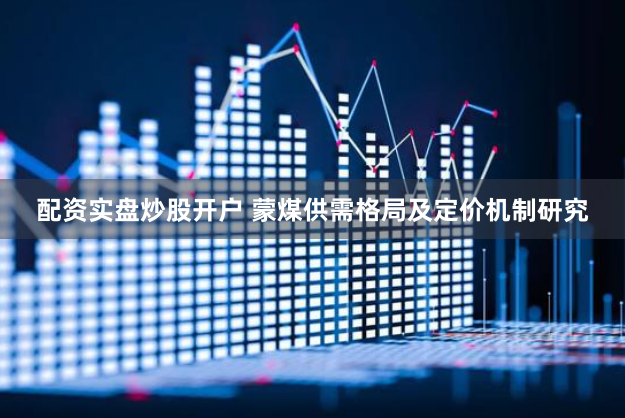 配资实盘炒股开户 蒙煤供需格局及定价机制研究