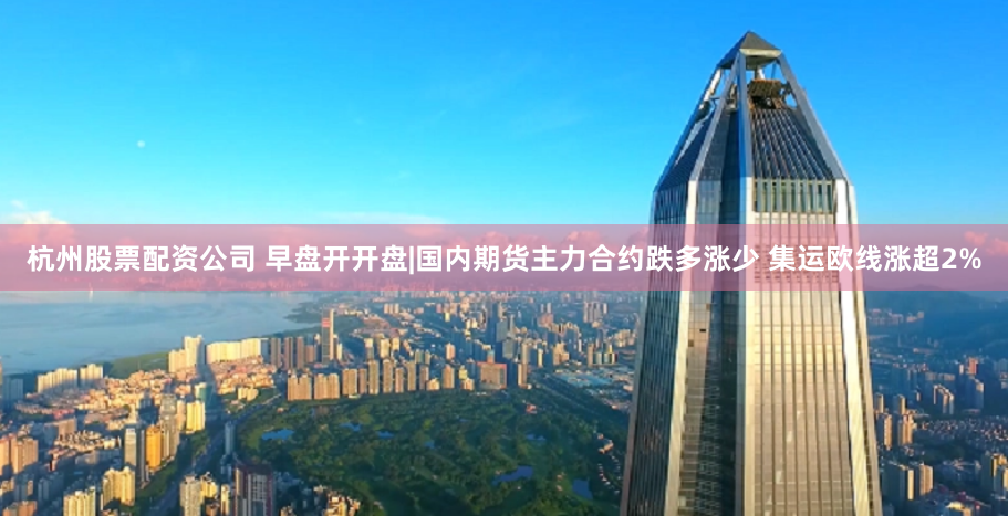 杭州股票配资公司 早盘开开盘|国内期货主力合约跌多涨少 集运欧线涨超2%